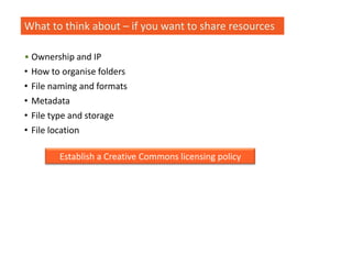 What to think about – if you want to share resources
• Ownership and IP
• How to organise folders
• File naming and formats
• Metadata
• File type and storage
• File location
Establish a Creative Commons licensing policy
 