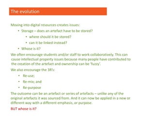 The evolution
Moving into digital resources creates issues:
• Storage – does an artefact have to be stored?
• where should it be stored?
• can it be linked instead?
• Whose is it?
We often encourage students and/or staff to work collaboratively. This can
cause intellectual property issues because many people have contributed to
the creation of the artefact and ownership can be ‘fuzzy’.
We also encourage the 3R’s:
• Re-use;
• Re-mix; and
• Re-purpose
The outcome can be an artefact or series of artefacts – unlike any of the
original artefacts it was sourced from. And it can now be applied in a new or
different way with a different emphasis, or purpose.
BUT whose is it?
 