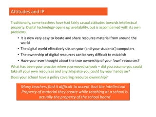 Attitudes and IP
Traditionally, some teachers have had fairly casual attitudes towards intellectual
property. Digital technology opens up availability, but is accompanied with its own
problems.
• It is now very easy to locate and share resource material from around the
world
• The digital world effectively sits on your (and your students’) computers
• The ownership of digital resources can be very difficult to establish
• Have your ever thought about the true ownership of your ‘own’ resources?
What has been your practice when you moved schools – did you assume you could
take all your own resources and anything else you could lay your hands on?
Does your school have a policy covering resource ownership?
Many teachers find it difficult to accept that the Intellectual
Property of material they create while teaching at a school is
actually the property of the school board
 