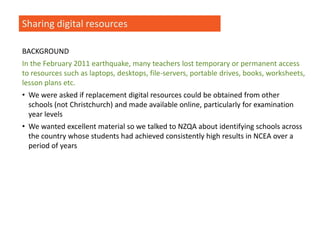 Sharing digital resources
BACKGROUND
In the February 2011 earthquake, many teachers lost temporary or permanent access
to resources such as laptops, desktops, file-servers, portable drives, books, worksheets,
lesson plans etc.
• We were asked if replacement digital resources could be obtained from other
schools (not Christchurch) and made available online, particularly for examination
year levels
• We wanted excellent material so we talked to NZQA about identifying schools across
the country whose students had achieved consistently high results in NCEA over a
period of years
 