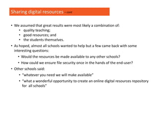 Sharing digital resources
• We assumed that great results were most likely a combination of:
• quality teaching;
• good resources; and
• the students themselves.
• As hoped, almost all schools wanted to help but a few came back with some
interesting questions:
• Would the resources be made available to any other schools?
• How could we ensure file security once in the hands of the end-user?
• Other schools said:
• “whatever you need we will make available”
• “what a wonderful opportunity to create an online digital resources repository
for all schools”
– cont
 
