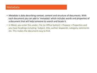 Metadata
• Metadata is data describing context, content and structure of documents. With
each document you can add-in ‘metadata’ which includes words and properties of
a document that will help someone to search and locate it.
• In Word, you enter this under: File (or Office button) > Prepare > Properties and
you have headings including: Subject, title, author, keywords, category, comments
etc. This makes the document easy to find.
 