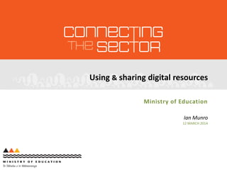 Using & sharing digital resources
Ministry of Education
Ian Munro
12 MARCH 2014
 