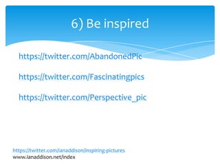 6) Be inspired
https://twitter.com/ianaddison/inspiring-pictures
www.ianaddison.net/index
https://twitter.com/AbandonedPic
https://twitter.com/Fascinatingpics
https://twitter.com/Perspective_pic