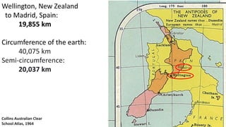 Collins Australian Clear
School Atlas, 1964
Wellington, New Zealand
to Madrid, Spain:
19,855 km
Circumference of the earth:
40,075 km
Semi-circumference:
20,037 km
 