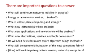 There are important questions to answer
• What will continuum networks look like in practice?
• Energy vs. accuracy vs. cost vs. … tradeoffs
• Where will we place computing and storage?
• What new instruments will be created?
• What new applications and new science will be enabled?
• What new abstractions, services, and tools do we need?
• Do we need new continuum-aware algorithm design methods?
• What will be economic foundation of this new computing fabric?
• (How) Will we integrate quantum sensors, networks, computers?
 