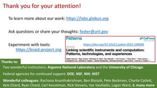 Thank you for your attention!
Two wonderful institutions: Argonne National Laboratory and the University of Chicago
Federal agencies for continued support: DOE, NSF, NIH, NIST
Wonderful colleagues: Rachana Ananthakrishnan, Ben Blaiszik, Pete Beckman, Charlie Catlett,
Kyle Chard, Ryan Chard, Carl Kesselman, Rick Stevens, Vas Vasiliadis, Logan Ward, & many more
To learn more about our work: https://labs.globus.org
Ask questions or share your thoughts: foster@anl.gov
Experiment with tools:
https://braid-project.org
Thanks to:
https://doi.org/10.1016/j.patter.2022.100606
 