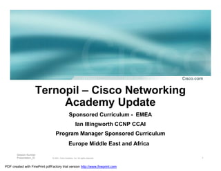 Ternopil – Cisco Networking
                           Academy Update
                                                  Sponsored Curriculum - EMEA
                                                          Ian Illingworth CCNP CCAI
                                   Program Manager Sponsored Curriculum
                                                  Europe Middle East and Africa
        Session Number
        Presentation_ID         © 2001, Cisco Systems, Inc. All rights reserved.      1


PDF created with FinePrint pdfFactory trial version http://www.fineprint.com
 