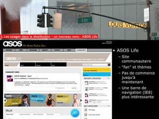 3. Les usages dans la distribution – un nouveau venu : ASOS Life



                                                                   • ASOS Life
                                                                     – Site
                                                                       communautaire
                                                                     – “fan” et thèmes
                                                                     – Pas de commerce
                                                                       jusqu’à
                                                                       maintenant
                                                                     – Une barre de
                                                                       navigation (IE8)
                                                                       plus intéressante
 