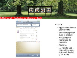 3. Multi-canal – Application de téléphone : Oasis


                                                    • Oasis
                                                      – Application iPhone
                                                        (par NN4M)
                                                      – Bonne intégration
                                                        avec le produit
                                                      – Newsletter et
                                                        recherche de
                                                        magasin
                                                      – Panier...
                                                      – ... Mais le web
                                                        reste utilisé pour
                                                        le tunnel d’achat
                                                        (checkout)
 