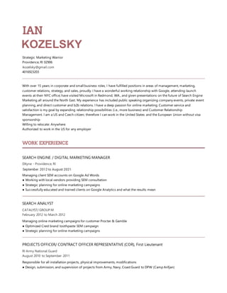 IAN
KOZELSKY
Strategic Marketing Warrior
Providence, RI 02906
ikozelsky@gmail.com
4016923203
With over 15 years in corporate and small business roles, I have fulfilled positions in areas of management, marketing,
customer relations, strategy, and sales, proudly. I have a wonderful working relationship with Google, attending launch
events at their NYC office; have visited Microsoft in Redmond, WA., and given presentations on the future of Search Engine
Marketing all around the North East. My experience has included public speaking organizing company events, private event
planning, and direct customer and b2b relations. I have a deep passion for online marketing. Customer service and
satisfaction is my goal by expanding relationship possibilities (i.e., more business) and Customer Relationship
Management. I am a US and Czech citizen; therefore I can work in the United States and the European Union without visa
sponsorship
Willing to relocate: Anywhere
Authorized to work in the US for any employer
WORK EXPERIENCE
SEARCH ENGINE / DIGITAL MARKETING MANAGER
DXyne - Providence, RI
September 2012 to August 2021
Managing client SEM accounts on Google Ad Words
● Working with local vendors providing SEM consultation
● Strategic planning for online marketing campaigns
● Successfully educated and trained clients on Google Analytics and what the results mean
SEARCH ANALYST
CATALYST/ GROUP M
February 2012 to March 2012
Managing online marketing campaigns for customer Procter & Gamble
● Optimized Crest brand toothpaste SEM campaign
● Strategic planning for online marketing campaigns
PROJECTS OFFICER/ CONTRACT OFFICER REPRESENTATIVE (COR), First Lieutenant
RI Army National Guard
August 2010 to September 2011
Responsible for all installation projects, physical improvements, modifications
● Design, submission, and supervision of projects from Army, Navy, Coast Guard to DPW (Camp Arifjan)
 