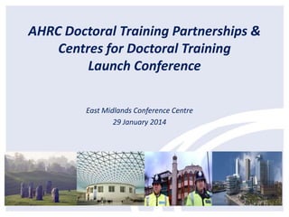 AHRC Doctoral Training Partnerships &
Centres for Doctoral Training
Launch Conference
East Midlands Conference Centre
29 January 2014

 