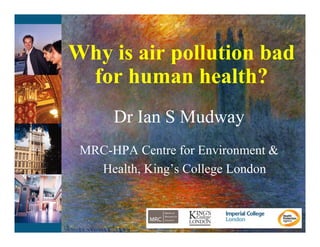 Why is i
Wh i air pollution bad
           ll i b d
 for human health?
      Dr Ian S Mudway
 MRC-HPA Centre for Environment &
   Health, King’s
   Health King s College London
 