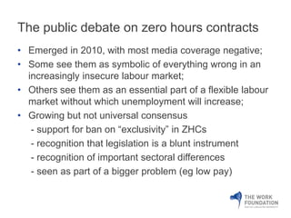The public debate on zero hours contracts 
• Emerged in 2010, with most media coverage negative; 
• Some see them as symbolic of everything wrong in an 
increasingly insecure labour market; 
• Others see them as an essential part of a flexible labour 
market without which unemployment will increase; 
• Growing but not universal consensus 
- support for ban on “exclusivity” in ZHCs 
- recognition that legislation is a blunt instrument 
- recognition of important sectoral differences 
- seen as part of a bigger problem (eg low pay) 
 