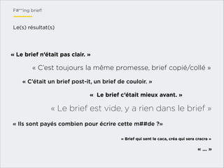 F#**ing brief!

Le(s) résultat(s)

« Le brief n’était pas clair. »

« C’est toujours la même promesse, brief copié/collé »
« C’était un brief post-it, un brief de couloir. »
«  Le brief c’était mieux avant. »

« Le brief est vide, y a rien dans le brief »
« Ils sont payés combien pour écrire cette m##de ?»
« Brief qui sent le caca, créa qui sera cracra »

« … »

 