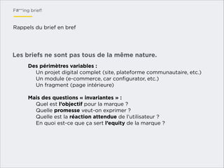 F#**ing brief!

Rappels du brief en bref

Les briefs ne sont pas tous de la même nature.
Des périmètres variables :
Un projet digital complet (site, plateforme communautaire, etc.)
Un module (e-commerce, car conﬁgurator, etc.)
Un fragment (page intérieure)
!
Mais des questions « invariantes » :
Quel est l’objectif pour la marque ?
Quelle promesse veut-on exprimer ?
Quelle est la réaction attendue de l’utilisateur ?
En quoi est-ce que ça sert l’equity de la marque ?
!

 