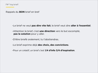 F#**ing brief!

Rappels du BON brief en bref

-Le brief ne veut pas dire vite fait, le brief veut dire aller à l’essentiel.
!
-Attention le brief, c’est une direction vers le but escompté,
pas la solution pour y aller.
!
-D’être briefé oralement, tu t’abstiendras.
!
-Le brief exprime déjà des choix, des convictions.
!
-Pour un créatif, un brief c’est 1/4 d’info 3/4 d’inspiration.
!

 