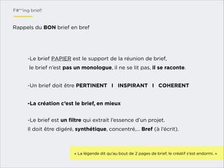 F#**ing brief!

Rappels du BON brief en bref

-Le brief PAPIER est le support de la réunion de brief,
le brief n’est pas un monologue, il ne se lit pas, il se raconte.

!
-Un brief doit être PERTINENT I INSPIRANT I COHERENT

!
-La création c’est le brief, en mieux
!
-Le brief est un ﬁltre qui extrait l’essence d’un projet.
Il doit être digéré, synthétique, concentré,… Bref (à l’écrit).

!
« La légende dit qu'au bout de 2 pages de brief, le créatif s'est endormi. »

 