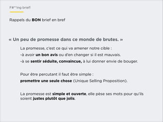 F#**ing brief!

Rappels du BON brief en bref

« Un peu de promesse dans ce monde de brutes. »
La promesse, c’est ce qui va amener notre cible :
-à avoir un bon avis ou d’en changer si il est mauvais.
-à se sentir séduite, convaincue, à lui donner envie de bouger.

!
Pour être percutant il faut être simple :
promettre une seule chose (Unique Selling Proposition).

!
La promesse est simple et ouverte, elle pèse ses mots pour qu’ils
soient justes plutôt que jolis.

 