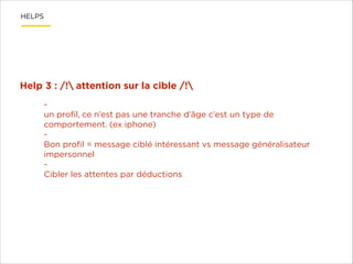 HELPS

Help 3 : /! attention sur la cible /!
un proﬁl, ce n’est pas une tranche d’âge c’est un type de
comportement. (ex iphone)
Bon proﬁl = message ciblé intéressant vs message généralisateur
impersonnel
Cibler les attentes par déductions

 