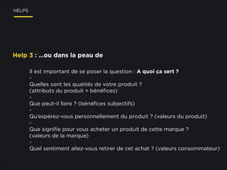 HELPS

Help 3 : …ou dans la peau de
Il est important de se poser la question : A quoi ça sert ?
Quelles sont les qualités de votre produit ?
(attributs du produit = bénéﬁces)
Que peut-il faire ? (bénéﬁces subjectifs)
Qu’espérez-vous personnellement du produit ? (valeurs du produit)
Que signiﬁe pour vous acheter un produit de cette marque ?
(valeurs de la marque)
Quel sentiment allez-vous retirer de cet achat ? (valeurs consommateur)

 
