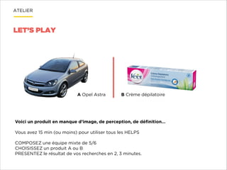 ATELIER

LET’S PLAY

A Opel Astra

B Crème dépilatoire

Voici un produit en manque d’image, de perception, de déﬁnition…

!
Vous avez 15 min (ou moins) pour utiliser tous les HELPS

!
COMPOSEZ une équipe mixte de 5/6
CHOISISSEZ un produit A ou B
PRESENTEZ le résultat de vos recherches en 2, 3 minutes.

 