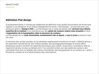 WHAT’S HOT

Déﬁnition Flat design
!
À proprement parler, il n’existe pas réellement de déﬁnition mais plutôt d’association de termes par
rapport à une tendance. Si on traduit littéralement le terme « Flat Design« , on pourrait avoir une
phrase du genre « Design à Plat ». Le Flat Design est un style de design web excluant tous détails
superﬂus de la création. Il se caractérise par des aplats de couleurs sobres mais actuelles et dont
l’organisation de la typographie créée la structure du contenu.
Le Flat design est un style minimaliste, extrêmement clair et épuré. « Less is more » prend ici tout
son sens.

!

A contrario des années passées où les designers appliquaient à profusion le style « Web2.0 glossy ».
Ce style était caractérisé par des ombres portées, des bizotages/estampages et autres eﬀets
photoshop voués à montrer les capacités techniques des créatifs. Aujourd’hui, la tendance web se
rapproche de plus en plus au design print. Il se caractérise donc par des aplats de couleurs, des
contrastes forts pour la lisibilité, des icônes minimalistes, des typographies et un contenu en « grille ».
Priorité au contenu et à la hiérarchisation des informations.

 