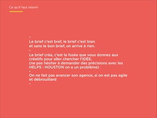 Ce qu’il faut retenir

Le brief c’est bref, le brief c’est bien
et sans le bon brief, on arrive à rien.
Le brief créa, c’est la fusée que vous donnez aux
créatifs pour aller chercher l’IDÉE.
(ne pas hésiter à demander des précisions avec les
HELPS : HOUSTON on a un problème)
On ne fait pas avancer son agence, si on est pas agile
et débrouillard
-

 