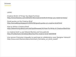 Annexes

LIENS

!
Creative Briefs: 8 Things You Need To Know
http://www.theawsc.com/2013/01/30/creative-briefs-8-things-you-need-to-know/

!
Good quotes on the Creative Brief
http://samadblog.blogspot.fr/2010/06/good-quotes-on-creative-brief.html

!
How to Write a Creative Brief
http://advertising.about.com/od/tipoftheweek/ht/How-To-Write-A-Creative-Brief.htm

!
Le creative brief vu par Edward Boches prof de publicité
http://fr.slideshare.net/edwardboches/the-creative-brief-26313648

!
Une version Française à laquelle j’ai participé en collaboration avec Designer Interactif
http://issuu.com/hexilum/docs/comment_formalise_un_brief_creatif

!
!

 