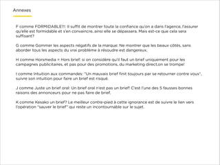 Annexes

F comme FORMIDABLE!!!: Il suﬃt de montrer toute la conﬁance qu’on a dans l’agence, l’assurer
qu’elle est formidable et s’en convaincre, ainsi elle se dépassera. Mais est-ce que cela sera
suﬃsant?

!

G comme Gommer les aspects négatifs de la marque: Ne montrer que les beaux côtés, sans
aborder tous les aspects du vrai problème à résoudre est dangereux.

!

H comme Horsmedia = Hors brief: si on considère qu’il faut un brief uniquement pour les
campagnes publicitaires, et pas pour des promotions, du marketing direct,on se trompe!

!

I comme Intuition aux commandes: “Un mauvais brief ﬁnit toujours par se retourner contre vous“,
suivre son intuition pour faire un brief est risqué.

!

J comme Juste un brief oral: Un brief oral n’est pas un brief! C’est l’une des 5 fausses bonnes
raisons des annonceurs pour ne pas faire de brief.

!

K comme Kesako un brief? Le meilleur contre-pied à cette ignorance est de suivre le lien vers
l’opération “sauver le brief” qui reste un incontournable sur le sujet.

 