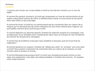 Annexes
L comme Last minute: qui n’a pas réalisé un brief au tout dernier moment, sur un coin de
table?

!

M comme Mix-produit incompris: Un brief axé uniquement sur l’axe de communication et qui
oublie la description précise de l’oﬀre, sa diﬀérenciation d’avec la concurrence et ses points
forts rique d’être un peu trop léger.

!

N comme No limite: Un brief qui ne mentionnerait pas les contraintes liées aux valeurs de la
marque, qui ne donnerait pas de contre-indication est sans limite créative pour l’agence. Les
pires gaﬀes viennent de là, comme pour la R14.

!

O comme Objectifs aux abonnés absents: Omettre les objectifs assignés à la campagne, c’est
se dédouaner d’une véritable action marketing de valeur (pour la marque) et c’est s’empêcher
de mesurer les résulats de la campagne.

!

P comme Pas de problème à résoudre: Sans problème à résoudre, quel est le but ﬁnal de
l’opération?

!

Q comme Questions en suspens: Combien de “détails peu utiles” ou “annexes” sont omis dans
un brief? Nous parlons notamment de contraintes liées aux valeurs de la marques, au style
convenu dans le secteur, au timing…

!

R comme Retroplanning pourquoi faire? Un brief sans retroplanning serait comme un bon
repas sans préparation, sans date, sans étape préalable ni invitation de convives… En quelque
sorte, loupé d’avance!

 
