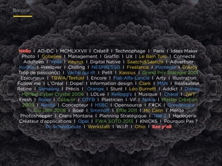 Bonjour

Hello I AD-DC I MCMLXXVII I Créatif I Technophage I Paris I Ideas Maker
Photo I Gobelins I Management I Graﬃti I UX I Le Bain Turc I Connecté
Adulteen I Voilà I Keyrus I Digital Native I Saatchi&Saatchi I Advertiser  
Kookai I Pixelover I Chilling I NESPRESSO I Freelance I Pixmania I D’Arcy
Trop de passion(s) I Vache qui rît I Petit I Kassius I Grand Prix Statégie 2001
Epicurieux I TBWA/Textuel I Encore I Fiat-Alfa-Lancia I Arty I Illustration
Follow me I L’Oréal I Dope! I Information design I Clark I MSN I Réalisateur
Rétine I Samsung I Précis I Orange I Stunt I Léo Burnett I Addict I Disney
Méribel Cyber Crystal 2006 I LOLve I Kellogg’s I Musique I Charal I JWT
Fresh I Rolex I Cube or I OTFB I Plasticien I Vif I Nokia I Master Création
2009 I Nestlé I Concepteur I HSBC I Opensource I F#CK I Greenpeace
Top com 2008 I Boxe I Smirnoﬀ I Eﬃe 2011 I Mc Cann I Merde  
Photoshopper I Crans Montana I Planning Stratégique I Télé 2 I Horlogerie
Créateur d’applications I Opel I FWA SOTD 2013 I KNICKS I Pourquoi Pas ?
Dc Scheelboute I Werkstatt I W.I.P. I Ohio I See y’all

 
