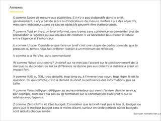Annexes
S comme Score de mesure aux oubliettes: S’il n’y a pas d’objectifs dans le brief,
généralement, il n’y a pas de score ni d’indicateurs de mesure. Parfois il y a des objectifs,
mais sans indicateurs,dans ce cas les objectifs peuvent être inatteignables.

!

T comme Tout en vrac: un brief informel, sans trame, sans cohérence va demander plus de
préparation à l’agence ou aux équipes de création. Il va nécessiter plus d’aller et retour
entre l’agence et l’annonceur.

!

U comme Utopie: Considérer que faire un brief c’est une utopie de perfectionniste, que la
pression du temps nous fait préférer l’action à un minimum de réﬂexion.

!

V comme à la Va-Vite: sans commentaire!

!

W comme What positioning? Un brief qui ne met pas l’accent sur le positionnement de la
marque ou du produit ou sur sa diﬀérence ne donne pas aux créatifs la matière à créer un
impact fort.

!

X comme XXS ou XXL: trop détaillé, trop long ou, à l’inverse trop court, trop léger, là est la
question. Ce qui compte, c’est la densité du brief, la pertinence des informations, pas sa
taille.

!

Y comme Yaka déléguer: déléguer au jeune marketeur qui vient d’arriver dans le service,
par exemple, alors qu’il n’a pas eu de formation sur la construction d’un brief ni sur la
relation avec l’agence.

!

Z comme Zéro chiﬀre et Zéro budget: Considérer que le brief n’est pas le lieu du budget ou
alors que le meilleur budget sera le moins disant, surtout en cette période où les budgets
sont réduits chaque année.

Ecrit par Nathalie Van Lae

 