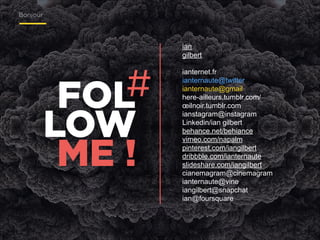 Bonjour

!
!
ian
gilbert

#
FOL
LOW
ME !

!
ianternet.fr
ianternaute@twitter
ianternaute@gmail
here-ailleurs.tumblr.com/
œilnoir.tumblr.com
ianstagram@instagram
Linkedin/ian gilbert
behance.net/behiance
vimeo.com/napalm
pinterest.com/iangilbert
dribbble.com/ianternaute
slideshare.com/iangilbert
cianemagram@cinemagram
ianternaute@vine
iangilbert@snapchat
ian@foursquare

 
