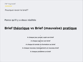 F#**ing brief!

Pourquoi revoir le brief?

Parce qu’il y a deux réalités

Brief théorique vs Brief (mauvaise) pratique
A chaque jour, projet, sujet son brief
- 
A chaque agence son brief
A chaque bi-année sa formation au brief
A chaque nouveau management un nouveau brief
A chaque problème un brief

 