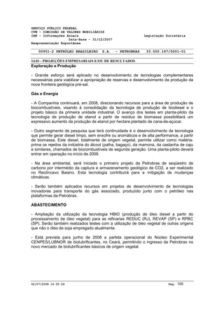 SERVIÇO PÚBLICO FEDERAL 
CVM - COMISSÃO DE VALORES MOBILIÁRIOS 
IAN - Informações Anuais Legislação Societária 
Data-Base - 31/12/2007 
Reapresentação Espontânea 
00951-2 PETRÓLEO BRASILEIRO S.A. - PETROBRAS 33.000.167/0001-01 
14.01 - PROJEÇÕES EMPRESARIAIS E/OU DE RESULTADOS 
Exploração e Produção 
- Grande esforço será aplicado no desenvolvimento de tecnologias complementares 
necessárias para viabilizar a apropriação de reservas e desenvolvimento da produção da 
nova fronteira geológica pré-sal. 
Gás e Energia 
- A Companhia continuará, em 2008, direcionando recursos para a área de produção de 
biocombustíveis, visando à consolidação da tecnologia de produção de biodiesel e o 
projeto básico da primeira unidade industrial. O avanço dos testes em planta-piloto da 
tecnologia de produção de etanol a partir de resíduo de biomassa possibilitará um 
expressivo aumento da produção de etanol por hectare plantado de cana-de-açúcar. 
- Outro segmento de pesquisa que terá continuidade é o desenvolvimento de tecnologia 
que permite gerar diesel limpo, sem enxofre ou aromáticos e de alta performance, a partir 
de biomassa. Este diesel, totalmente de origem vegetal, permite utilizar como matéria-prima 
os rejeitos da indústria do álcool (palha, bagaço), da mamona, da castanha de caju 
e similares, chamados de biocombustíveis de segunda geração. Uma planta-piloto deverá 
entrar em operação no início de 2009. 
- Na área ambiental, será iniciado o primeiro projeto da Petrobras de seqüestro de 
carbono por intermédio da captura e armazenamento geológico de CO2, a ser realizado 
no Recôncavo Baiano. Esta tecnologia contribuirá para a mitigação de mudanças 
climáticas. 
- Serão também aplicados recursos em projetos de desenvolvimento de tecnologias 
inovadoras para transporte do gás associado, produzido junto com o petróleo nas 
plataformas da Petrobras. 
ABASTECIMENTO 
- Ampliação da utilização da tecnologia HBIO (produção de óleo diesel a partir do 
processamento de óleo vegetal) para as refinarias REDUC (RJ), REVAP (SP) e RPBC 
(SP). Serão também realizados testes com a utilização de óleo vegetal de outras origens 
que não o óleo de soja empregado atualmente. 
- Está prevista para junho de 2008 a partida operacional do Núcleo Experimental 
CENPES/LUBNOR de biolubrificantes, no Ceará, permitindo o ingresso da Petrobras no 
novo mercado de biolubrificantes básicos de origem vegetal. 
02/07/2008 14:55:24 Pág: 100 
 