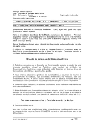 SERVIÇO PÚBLICO FEDERAL 
CVM - COMISSÃO DE VALORES MOBILIÁRIOS 
IAN - Informações Anuais Legislação Societária 
Data-Base - 31/12/2007 
Reapresentação Espontânea 
00951-2 PETRÓLEO BRASILEIRO S.A. - PETROBRAS 33.000.167/0001-01 
14.02 - INFORMAÇÕES RECOMENDÁVEIS, MAS NÃO OBRIGATÓRIAS 
preferenciais. Portanto os acionistas receberão 1 (uma) ação nova para cada ação 
possuída da mesma espécie. 
Para os investidores detentores de Certificados Americanos de Depósitos – American 
Depository Receipt - (ADR) após aprovação do desdobramento das ações será mantida a 
relação de troca de duas ações para cada ADR da Petrobras negociado na New York 
Stock Exchange (Nyse). 
Com o desdobramento das ações não está sendo proposta nenhuma alteração no valor 
do capital social. 
O objetivo do desdobramento é facilitar ao pequeno investidor a comprar ações da 
Petrobras e conseqüentemente ampliar a base de acionistas. Demonstra também a 
confiança da Companhia em seus resultados futuros. 
Criação de empresa de Biocombustíveis 
A Petrobras comunica que o Conselho de Administração aprovou a criação de uma 
empresa, subsidiária integral da Petrobras, para conduzir as atividades de 
Biocombustíveis. Atualmente, essas atribuições estão dispersas em diversas áreas da 
Companhia e subsidiárias, o que dificulta a gestão. 
A nova empresa absorverá a produção de etanol (CBios), a aquisição de insumos e 
processamento de biodiesel, hoje executadas diretamente pela Petrobras, além dos 
investimentos futuros. A criação dessa empresa tem por objetivo coordenar todas as 
atividades da cadeia produtiva de biocombustíveis com atuação no Brasil e no exterior. 
A comercialização e logística, de etanol e biodiesel no Brasil e exterior será mantida na 
área de Abastecimento. 
O Plano Estratégico da Companhia estabelece a atuação global, na comercialização e 
logística de biocombustíveis, liderando a produção nacional de biodiesel e ampliando a 
participação no negócio etanol, com previsão de investimento de US$ 1,5 bilhão até 2012. 
Esclarecimentos sobre o Desdobramento de Ações 
A Petrobras esclarece que: 
a) a data prevista para o crédito das ações provenientes do desdobramento será a do 
encerramento das negociações de 25/04/2008, portanto a data ex-direitos será a de 
28/04/2008; e 
02/07/2008 14:55:25 Pág: 108 
 