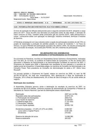 SERVIÇO PÚBLICO FEDERAL 
CVM - COMISSÃO DE VALORES MOBILIÁRIOS 
IAN - Informações Anuais Legislação Societária 
Data-Base - 31/12/2007 
Reapresentação Espontânea 
00951-2 PETRÓLEO BRASILEIRO S.A. - PETROBRAS 33.000.167/0001-01 
14.02 - INFORMAÇÕES RECOMENDÁVEIS, MAS NÃO OBRIGATÓRIAS 
O início de operação da refinaria está previsto para o segundo semestre de 2010, atingindo a carga 
plena em 2011. Cerca de 65% dos derivados ali produzidos serão de óleo diesel, o derivado de 
maior consumo no País. Também serão produzidos gás de cozinha (GLP), nafta petroquímica e 
coque - combustível sólido com aplicação na siderurgia, indústria cimenteira, térmicas e indústria 
do alumínio. 
A Petrobras prosseguirá com seus estudos sobre a opção de participação societária de até 10% no 
projeto de exploração e produção de petróleo pesado no campo de Carabobo 1, na Faixa do 
Orinoco, no qual a PDVSA terá participação acionária não inferior a 60%. Os estudos prosseguirão 
até a conclusão da licitação, anunciada pela PDVSA, dos 30% restantes de participação. 
DELIBERAÇÕES DAS ASSEMBLÉIAS 
GERAIS ORDINÁRIA E EXTRAORDINÁRIA DA PETROBRAS 
Os acionistas da Petrobras, reunidos em Assembléias Gerais Ordinária e Extraordinária, realizadas 
dia 4 de abril, às 15 horas, no auditório do Edifício-Sede da Companhia, no Rio de Janeiro (RJ) 
aprovaram o Relatório da Administração e as Demonstrações Contábeis do exercício de 2007, o 
Orçamento de Capital para 2008, a destinação dos resultados do ano passado e o aumento de 
capital social da companhia. A Assembléia elegeu os membros do Conselho de Administração e do 
Conselho Fiscal. Para presidente do Conselho de Administração foi eleita a Srª. Dilma Vana 
Rousseff. 
Foi provado também o Orçamento de Capital, relativo ao exercício de 2008, no valor de R$ 
39.745.147.567,00. Do total dos investimentos, 55% destinam-se à Área de Exploração & 
Produção, 32% à Área de Abastecimento, 9% à Área de Gás & Energia e 4% às outras áreas de 
negócio. 
Destinação dos resultados 
A Assembléia Ordinária aprovou ainda a destinação do resultado do exercício de 2007, no 
montante de R$ 22,03 bilhões, conforme proposta da administração da Companhia e Parecer da 
Secretaria do Tesouro Nacional, que terá as destinações abaixo especificadas. 
Destinação 2007 (em mil R$) 
Resultado antes das participações 22.873.103 
(-) Participação de empregados (844.412) 
Lucro líquido do exercício 22.028.691 
( -) Reserva legal (5%) (1.101.435) 
(+) Reversões / Adições 4.903 
(=) Lucro líquido ajustado 20.932.159 
Dividendos propostos – 31,44% (31,27% em 2006) 6.580.557 
Juros sobre o Capital Próprio 6.361.205 
Dividendos 219.352 
Reserva de retenção de lucros 14.088.380 
Reserva estatutária 263.222 
02/07/2008 14:55:25 Pág: 111 
 