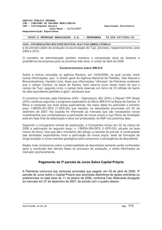 SERVIÇO PÚBLICO FEDERAL 
CVM - COMISSÃO DE VALORES MOBILIÁRIOS 
IAN - Informações Anuais Legislação Societária 
Data-Base - 31/12/2007 
Reapresentação Espontânea 
00951-2 PETRÓLEO BRASILEIRO S.A. - PETROBRAS 33.000.167/0001-01 
14.02 - INFORMAÇÕES RECOMENDÁVEIS, MAS NÃO OBRIGATÓRIAS 
e do primeiro piloto de produção na acumulação de Tupi, previstos, respectivamente, para 
2009 e 2010. 
O conselho de administração também manteve a composição atual da diretoria e 
presidência da empresa para os próximos três anos, a contar de abril de 2008. 
Esclarecimentos sobre BM-S-9 
Sobre a notícia veiculada na agência Reuters, em 14/04/2008, na qual consta, entre 
outras informações, que: “o diretor geral da Agência Nacional de Petróleo, Gás Natural e 
Biocombustíveis, Haroldo Lima, disse que informações “oficiosas” da Petrobras avaliaram 
que o campo Carioca, na bacia de Santos, teria reserva cinco vezes maior do que o 
campo de Tupi; segundo Lima, o campo teria reservas em torno de 33 bilhões de barris 
de óleo equivalente (petróleo e gás)”, esclarece que: 
O consórcio formado pela Petrobras (45% - Operadora), BG (30%) e Repsol YPF Brasil 
(25%) continua seguindo o programa exploratório do Bloco BM-S-9 na Bacia de Santos. O 
Bloco é composto por duas áreas exploratórias. Na maior delas foi perfurado o primeiro 
poço 1-BRSA-491-SPS (1-SPS-50) que resultou na descoberta anunciada em 05 de 
setembro de 2007. Na ocasião foi informado ao mercado que são necessários novos 
investimentos que contemplariam a perfuração de novos poços e cujo Plano de Avaliação 
está em fase final de elaboração e deve ser protocolado na ANP nos próximos dias. 
Seguindo o cronograma normal de exploração, a Companhia iniciou em 22 de março de 
2008 a perfuração do segundo poço, o 1-BRSA-594-SPS (1-SPS-55), situado na área 
menor do bloco, mas que até o momento não atingiu a camada do pré-sal. A continuidade 
das atividades exploratórias inclui a perfuração de novos poços, teste de formação de 
longa duração e novos estudos geológicos para comprovar a abrangência da descoberta. 
Dados mais conclusivos sobre a potencialidade da descoberta somente serão conhecidos 
após a conclusão das demais fases do processo de avaliação, e serão informados ao 
mercado oportunamente. 
Pagamento da 3ª parcela de Juros Sobre Capital Próprio 
A Petrobras comunica aos senhores acionistas que pagará, em 30 de abril de 2008, 3ª 
parcela de Juros sobre o Capital Próprio aos acionistas detentores de ações ordinárias ou 
preferenciais na data base de 11 de janeiro de 2008, conforme Fato Relevante divulgado 
ao mercado em 27 de dezembro de 2007, de acordo com o quadro abaixo: 
02/07/2008 14:55:25 Pág: 113 
 