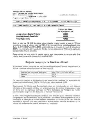 SERVIÇO PÚBLICO FEDERAL 
CVM - COMISSÃO DE VALORES MOBILIÁRIOS 
IAN - Informações Anuais Legislação Societária 
Data-Base - 31/12/2007 
Reapresentação Espontânea 
00951-2 PETRÓLEO BRASILEIRO S.A. - PETROBRAS 33.000.167/0001-01 
14.02 - INFORMAÇÕES RECOMENDÁVEIS, MAS NÃO OBRIGATÓRIAS 
Valores em Reais 
por ação ON ou PN 
Juros sobre o Capital Próprio 0,3000 
Atualização pela Taxa Selic 0,0106 
Valor Total Bruto 0,3106 
Sobre o valor de R$ 0,30 dos juros sobre o capital próprio incidirá a taxa de 15% de 
imposto de renda, e sobre o valor de R$ 0,0106, correspondente à atualização pela taxa 
Selic, de 31/12/2007 até 30/04/2008, terá incidência de imposto de renda à alíquota de 
22,5%. As retenções de Imposto de Renda, mencionadas acima, NÃO serão aplicadas 
aos acionistas imunes e isentos. 
Essa parcela de juros sobre o capital próprio será descontada da remuneração final 
relativa ao encerramento do exercício social de 2007. 
Reajuste nos preços de Gasolina e Diesel 
A Petrobras informa o reajuste nos preços dos derivados abaixo listados, nas refinarias, a 
vigorar a partir de zero hora do dia 2 de maio de 2008: 
Reajuste nos preços de realização: sem CIDE, PIS/Cofins e ICMS 
Gasolina 10 % 
Diesel 15 % 
Os preços da gasolina e do diesel sobre os quais incide o reajuste ora anunciado não 
incluem os tributos federais CIDE e PIS/Cofins e o tributo estadual ICMS. 
Esse reajuste foi definido pela Companhia levando em consideração um novo patamar 
internacional de preço do petróleo, em uma perspectiva de médio e longo prazos, e está 
em linha com as premissas definidas no Plano Estratégico da Petrobras de manter 
parametrizados os preços dos derivados ao mercado internacional. 
É com a remuneração recebida pela venda de seus produtos que a Petrobras viabiliza o 
seu programa de investimentos, o que possibilita a descoberta de mais petróleo e gás, a 
construção e operação de novas unidades industriais e a condução de uma rede de 
transporte e logística que vem garantindo o abastecimento nacional de derivados e o 
retorno dos investimentos para os acionistas da Companhia. 
02/07/2008 14:55:25 Pág: 114 
 