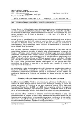 SERVIÇO PÚBLICO FEDERAL 
CVM - COMISSÃO DE VALORES MOBILIÁRIOS 
IAN - Informações Anuais Legislação Societária 
Data-Base - 31/12/2007 
Reapresentação Espontânea 
00951-2 PETRÓLEO BRASILEIRO S.A. - PETROBRAS 33.000.167/0001-01 
14.02 - INFORMAÇÕES RECOMENDÁVEIS, MAS NÃO OBRIGATÓRIAS 
O poço Stones nº 3 foi perfurado com o objetivo exploratório de avaliação da descoberta 
de Stones, operada pela Shell e localizada no Bloco WR 508, em águas ultra profundas, 
no Quadrante Walker Ridge. A Petrobras America Inc tem uma participação de 25% e os 
demais parceiros são a Shell, a Marathon e a ENI, com 35%, 25% e 15%, 
respectivamente. 
O poço Stones nº 3 está localizado em 2.286 metros de profundidade de água, alcançou 
uma profundidade total de 8.960 metros e encontrou óleo em múltiplos reservatórios 
arenosos do Terciário Inferior. No momento, as futuras atividades de perfuração e 
avaliação estão sendo planejadas, com o propósito de melhor definir o tamanho e a 
comercialidade desta descoberta. 
Este resultado confirma o potencial para significativas reservas de óleo neste tipo de 
reservatórios, desta área do Golfo do México, onde a Petrobras opera os campos de 
Cascade e Chinook, ora em fase de desenvolvimento da produção e de construção das 
instalações. A Petrobras será a empresa pioneira, quer na produção dos reservatórios do 
Terciário Inferior em águas ultra profundas, como na utilização de uma plataforma do tipo 
FPSO (Floating Production, Storage and Offloading), cujo início da produção é estimado 
para junho de 2010. Neste mesmo quadrante, a Petrobras também detém a participação 
de 25% no campo de Saint Malo, operado pela Chevron, ora em fase de perfuração 
exploratória de avaliação e extensão e de estudos para seleção do projeto de 
desenvolvimento da produção. 
As participações nestas descobertas conferem à Petrobras uma posição diferenciada no 
Quadrante Walker Ridge e adjacências e estão alinhadas com o Plano Estratégico da 
companhia e representam importantes passos na consolidação de uma carteira de 
projetos de Exploração e Produção de qualidade em águas profundas do Golfo do 
México. 
Standard & Poor´s eleva classificação de risco da Petrobras 
Em 28 de maio de 2008 a Petrobras comunicou que a agência de classificação de risco 
Standard & Poor´s Ratings Services anunciou hoje a elevação do rating da dívida em 
moeda estrangeira da Petrobras e de sua subsidiária integral PfiCo (Petrobras 
International Finance Co.) de BBB- para BBB com perspectiva estável. A companhia 
encontrava-se em observação com viés positivo, “positive CreditWatch”, desde 30 de abril 
de 2008, quando a agência elevou o rating soberano do Brasil para grau de investimento. 
Esta elevação reflete a melhoria do ambiente operacional da Petrobras no país e os 
preços favoráveis do petróleo no médio prazo. Estes fatores permitem a geração de um 
fluxo de caixa compatível com o substancial programa de investimento da companhia. 
Além disso, a elevação do rating é reflexo das significativas oportunidades de crescimento 
da Petrobras na nova fronteira exploratória na região do Pré-Sal. 
02/07/2008 14:55:25 Pág: 116 
 