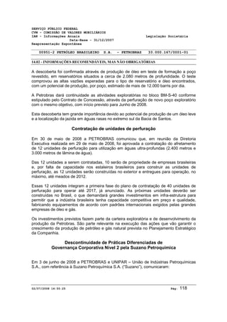 SERVIÇO PÚBLICO FEDERAL 
CVM - COMISSÃO DE VALORES MOBILIÁRIOS 
IAN - Informações Anuais Legislação Societária 
Data-Base - 31/12/2007 
Reapresentação Espontânea 
00951-2 PETRÓLEO BRASILEIRO S.A. - PETROBRAS 33.000.167/0001-01 
14.02 - INFORMAÇÕES RECOMENDÁVEIS, MAS NÃO OBRIGATÓRIAS 
A descoberta foi confirmada através de produção de óleo em teste de formação a poço 
revestido, em reservatórios situados a cerca de 2.080 metros de profundidade. O teste 
comprovou as altas vazões esperadas para o tipo de reservatório e óleo encontrados, 
com um potencial de produção, por poço, estimado de mais de 12.000 barris por dia. 
A Petrobras dará continuidade as atividades exploratórias no bloco BM-S-40 conforme 
estipulado pelo Contrato de Concessão, através da perfuração de novo poço exploratório 
com o mesmo objetivo, com início previsto para Junho de 2008. 
Esta descoberta tem grande importância devido ao potencial de produção de um óleo leve 
e a localização da jazida em águas rasas no extremo sul da Bacia de Santos. 
Contratação de unidades de perfuração 
Em 30 de maio de 2008 a PETROBRAS comunicou que, em reunião da Diretoria 
Executiva realizada em 29 de maio de 2008, foi aprovada a contratação do afretamento 
de 12 unidades de perfuração para utilização em águas ultra-profundas (2.400 metros e 
3.000 metros de lâmina de água). 
Das 12 unidades a serem contratadas, 10 serão de propriedade de empresas brasileiras 
e, por falta de capacidade nos estaleiros brasileiros para construir as unidades de 
perfuração, as 12 unidades serão construídas no exterior e entregues para operação, no 
máximo, até meados de 2012. 
Essas 12 unidades integram a primeira fase do plano de contratação de 40 unidades de 
perfuração para operar até 2017, já anunciado. As próximas unidades deverão ser 
construídas no Brasil, o que demandará grandes investimentos em infra-estrutura para 
permitir que a indústria brasileira tenha capacidade competitiva em preço e qualidade, 
fabricando equipamentos de acordo com padrões internacionais exigidos pelas grandes 
empresas de óleo e gás. 
Os investimentos previstos fazem parte da carteira exploratória e de desenvolvimento da 
produção da Petrobras. São parte relevante na execução das ações que vão garantir o 
crescimento da produção de petróleo e gás natural prevista no Planejamento Estratégico 
da Companhia. 
Descontinuidade de Práticas Diferenciadas de 
Governança Corporativa Nível 2 pela Suzano Petroquímica 
Em 3 de junho de 2008 a PETROBRAS e UNIPAR – União de Indústrias Petroquímicas 
S.A., com referência à Suzano Petroquímica S.A. (“Suzano”), comunicaram: 
02/07/2008 14:55:25 Pág: 118 
 