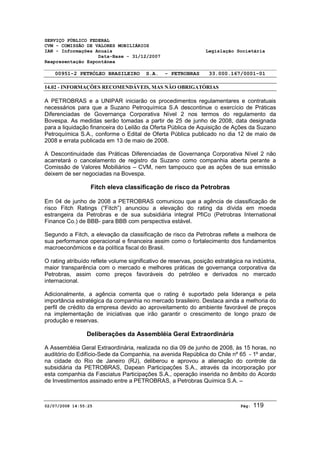 SERVIÇO PÚBLICO FEDERAL 
CVM - COMISSÃO DE VALORES MOBILIÁRIOS 
IAN - Informações Anuais Legislação Societária 
Data-Base - 31/12/2007 
Reapresentação Espontânea 
00951-2 PETRÓLEO BRASILEIRO S.A. - PETROBRAS 33.000.167/0001-01 
14.02 - INFORMAÇÕES RECOMENDÁVEIS, MAS NÃO OBRIGATÓRIAS 
A PETROBRAS e a UNIPAR iniciarão os procedimentos regulamentares e contratuais 
necessários para que a Suzano Petroquímica S.A descontinue o exercício de Práticas 
Diferenciadas de Governança Corporativa Nível 2 nos termos do regulamento da 
Bovespa. As medidas serão tomadas a partir de 25 de junho de 2008, data designada 
para a liquidação financeira do Leilão da Oferta Pública de Aquisição de Ações da Suzano 
Petroquímica S.A., conforme o Edital de Oferta Pública publicado no dia 12 de maio de 
2008 e errata publicada em 13 de maio de 2008. 
A Descontinuidade das Práticas Diferenciadas de Governança Corporativa Nível 2 não 
acarretará o cancelamento de registro da Suzano como companhia aberta perante a 
Comissão de Valores Mobiliários – CVM, nem tampouco que as ações de sua emissão 
deixem de ser negociadas na Bovespa. 
Fitch eleva classificação de risco da Petrobras 
Em 04 de junho de 2008 a PETROBRAS comunicou que a agência de classificação de 
risco Fitch Ratings (“Fitch”) anunciou a elevação do rating da dívida em moeda 
estrangeira da Petrobras e de sua subsidiária integral PfiCo (Petrobras International 
Finance Co.) de BBB- para BBB com perspectiva estável. 
Segundo a Fitch, a elevação da classificação de risco da Petrobras reflete a melhora de 
sua performance operacional e financeira assim como o fortalecimento dos fundamentos 
macroeconômicos e da política fiscal do Brasil. 
O rating atribuído reflete volume significativo de reservas, posição estratégica na indústria, 
maior transparência com o mercado e melhores práticas de governança corporativa da 
Petrobras, assim como preços favoráveis do petróleo e derivados no mercado 
internacional. 
Adicionalmente, a agência comenta que o rating é suportado pela liderança e pela 
importância estratégica da companhia no mercado brasileiro. Destaca ainda a melhoria do 
perfil de crédito da empresa devido ao aproveitamento do ambiente favorável de preços 
na implementação de iniciativas que irão garantir o crescimento de longo prazo de 
produção e reservas. 
Deliberações da Assembléia Geral Extraordinária 
A Assembléia Geral Extraordinária, realizada no dia 09 de junho de 2008, às 15 horas, no 
auditório do Edifício-Sede da Companhia, na avenida República do Chile nº 65 - 1º andar, 
na cidade do Rio de Janeiro (RJ), deliberou e aprovou a alienação do controle da 
subsidiária da PETROBRAS, Dapean Participações S.A., através da incorporação por 
esta companhia da Fasciatus Participações S.A., operação inserida no âmbito do Acordo 
de Investimentos assinado entre a PETROBRAS, a Petrobras Química S.A. – 
02/07/2008 14:55:25 Pág: 119 
 