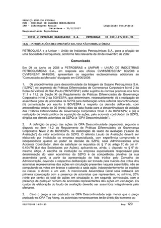 SERVIÇO PÚBLICO FEDERAL 
CVM - COMISSÃO DE VALORES MOBILIÁRIOS 
IAN - Informações Anuais Legislação Societária 
Data-Base - 31/12/2007 
Reapresentação Espontânea 
00951-2 PETRÓLEO BRASILEIRO S.A. - PETROBRAS 33.000.167/0001-01 
14.02 - INFORMAÇÕES RECOMENDÁVEIS, MAS NÃO OBRIGATÓRIAS 
PETROQUISA e a Unipar – União de Indústrias Petroquímicas S.A., para a criação de 
uma Sociedade Petroquímica, conforme fato relevante de 30 de novembro de 2007. 
Comunicado 
Em 09 de junho de 2008 a PETROBRAS e UNIPAR – UNIÃO DE INDÚSTRIAS 
PETROQUÍMICAS S.A., em resposta aos ofícios CVM/SRE/SEP/Nº 80/2008 e 
CVM/SRE/Nº 944/2008, apresentam os seguintes esclarecimentos adicionais ao 
“Comunicado ao Mercado” divulgado em 03/06/2008: 
1. Os procedimentos para descontinuidade da listagem da Suzano Petroquímica S.A. 
(“SZPQ”) no segmento de Práticas Diferenciadas de Governança Corporativa Nível 2 da 
Bolsa de Valores de São Paulo (“BOVESPA”) estão sujeitos às normas previstas nos itens 
11.1 e 11.2 da Seção XI do Regulamento de Práticas Diferenciadas de Governança 
Corporativa Nível 2 da BOVESPA, que determinam, necessariamente: (i) a realização de 
assembléia geral de acionistas da SZPQ para deliberação sobre referida descontinuidade; 
(ii) comunicação por escrito à BOVESPA a respeito da decisão deliberada, com 
antecedência prévia de 30 (trinta) dias da data fixada para a descontinuidade da adoção 
das Práticas Diferenciadas de Governança Corporativa Nível 2 da BOVESPA; e (iii) a 
realização de oferta pública de aquisição de ações, pelo acionista controlador da SZPQ, 
dirigida aos demais acionistas da SZPQ (a “OPA Descontinuidade”). 
2. A definição do preço das ações da OPA Descontinuidade dependerá, segundo o 
disposto no item 11.2 do Regulamento de Práticas Diferenciadas de Governança 
Corporativa Nível 2 da BOVESPA, da elaboração de laudo de avaliação (“Laudo de 
Avaliação”) do valor econômico da SZPQ. O referido Laudo de Avaliação deverá ser 
elaborado por instituição ou empresa especializada, com experiência comprovada e 
independência quanto ao poder de decisão da SZPQ, seus Administradores e/ou 
Acionista Controlador, além de satisfazer os requisitos do § 1° do artigo 8°, da Lei nº 
6.404/76 (Lei das Sociedades por Ações), aplicando-se, ainda, o disposto no § 6° do 
mesmo artigo. A escolha da instituição ou empresa especializada responsável pela 
determinação do valor econômico da SZPQ é de competência privativa da sua 
assembléia geral, a partir da apresentação de lista tríplice pelo Conselho de 
Administração, devendo a respectiva deliberação ser tomada pela maioria dos votos dos 
acionistas representantes das ações em circulação presentes naquela assembléia, não se 
computando os votos em branco e cabendo a cada ação, independentemente de espécie 
ou classe, o direito a um voto. A mencionada Assembléia Geral será instalada em 
primeira convocação com a presença de acionistas que representem, no mínimo, 20% 
(vinte por cento) do total de ações em circulação e, em segunda convocação, com a 
presença de qualquer número de acionistas representantes das ações em circulação. Os 
custos de elaboração do laudo de avaliação deverão ser assumidos integralmente pelo 
ofertante. 
3. Caso o preço a ser praticado na OPA Descontinuidade seja menor que o preço 
praticado na OPA Tag Along, os acionistas remanescentes terão direito tão-somente ao 
02/07/2008 14:55:25 Pág: 120 
 
