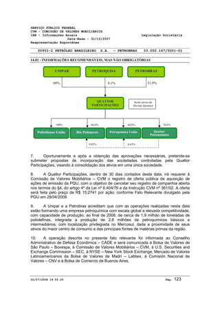 SERVIÇO PÚBLICO FEDERAL 
CVM - COMISSÃO DE VALORES MOBILIÁRIOS 
IAN - Informações Anuais Legislação Societária 
Data-Base - 31/12/2007 
Reapresentação Espontânea 
00951-2 PETRÓLEO BRASILEIRO S.A. - PETROBRAS 33.000.167/0001-01 
14.02 - INFORMAÇÕES RECOMENDÁVEIS, MAS NÃO OBRIGATÓRIAS 
UNIPAR 
PETROQUISA 
8,1% 
QUATTOR 
PARTICIPAÇÕES 
60% 
100% 
PETROBRAS 
31,9% 
Inclui ativos da 
Divisão Química 
66,0% 68,8% 
Polietilenos União Rio Polímeros Petroquímica União 
76,6% 
Quattor 
Petroquímica 
9,02% 8,43% 
7. Oportunamente e após a obtenção das aprovações necessárias, pretende-se 
submeter propostas de incorporação das sociedades controladas pela Quattor 
Participações, visando à consolidação dos ativos em uma única sociedade. 
8. A Quattor Participações, dentro de 30 dias contados desta data, irá requerer à 
Comissão de Valores Mobiliários – CVM o registro de oferta pública de aquisição de 
ações de emissão da PQU, com o objetivo de cancelar seu registro de companhia aberta 
nos termos do §4, do artigo 4º da Lei nº 6.404/76 e da Instrução CVM nº 361/02. A oferta 
será feita pelo preço de R$ 15,2741 por ação, conforme Fato Relevante divulgado pela 
PQU em 28/04/2008. 
9. A Unipar e a Petrobras acreditam que com as operações realizadas nesta data 
estão formando uma empresa petroquímica com escala global e elevada competitividade, 
com capacidade de produção, ao final de 2008, de cerca de 1,9 milhão de toneladas de 
poliolefinas, integrada a produção de 2,8 milhões de petroquímicos básicos e 
intermediários, com localização privilegiada no Mercosul, dada a proximidade de seus 
ativos do maior centro de consumo e das principais fontes de matérias primas da região. 
10. A operação descrita no presente fato relevante foi informada ao Conselho 
Administrativo de Defesa Econômica – CADE e será comunicada à Bolsa de Valores de 
São Paulo – Bovespa, à Comissão de Valores Mobiliários – CVM, à U.S. Securities and 
Exchange Commission – SEC, à NYSE – New York Stock Exchange, Mercado de Valores 
Latinoamericanos da Bolsa de Valores de Madri – Latibex, à Comisión Nacional de 
Valores – CNV e à Bolsa de Comercio de Buenos Aires. 
02/07/2008 14:55:25 Pág: 123 
 