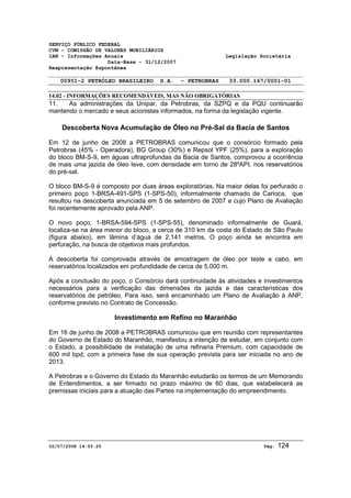 SERVIÇO PÚBLICO FEDERAL 
CVM - COMISSÃO DE VALORES MOBILIÁRIOS 
IAN - Informações Anuais Legislação Societária 
Data-Base - 31/12/2007 
Reapresentação Espontânea 
00951-2 PETRÓLEO BRASILEIRO S.A. - PETROBRAS 33.000.167/0001-01 
14.02 - INFORMAÇÕES RECOMENDÁVEIS, MAS NÃO OBRIGATÓRIAS 
11. As administrações da Unipar, da Petrobras, da SZPQ e da PQU continuarão 
mantendo o mercado e seus acionistas informados, na forma da legislação vigente. 
Descoberta Nova Acumulação de Óleo no Pré-Sal da Bacia de Santos 
Em 12 de junho de 2008 a PETROBRAS comunicou que o consórcio formado pela 
Petrobras (45% - Operadora), BG Group (30%) e Repsol YPF (25%), para a exploração 
do bloco BM-S-9, em águas ultraprofundas da Bacia de Santos, comprovou a ocorrência 
de mais uma jazida de óleo leve, com densidade em torno de 28ºAPI, nos reservatórios 
do pré-sal. 
O bloco BM-S-9 é composto por duas áreas exploratórias. Na maior delas foi perfurado o 
primeiro poço 1-BRSA-491-SPS (1-SPS-50), informalmente chamado de Carioca, que 
resultou na descoberta anunciada em 5 de setembro de 2007 e cujo Plano de Avaliação 
foi recentemente aprovado pela ANP. 
O novo poço, 1-BRSA-594-SPS (1-SPS-55), denominado informalmente de Guará, 
localiza-se na área menor do bloco, a cerca de 310 km da costa do Estado de São Paulo 
(figura abaixo), em lâmina d’água de 2.141 metros. O poço ainda se encontra em 
perfuração, na busca de objetivos mais profundos. 
A descoberta foi comprovada através de amostragem de óleo por teste a cabo, em 
reservatórios localizados em profundidade de cerca de 5.000 m. 
Após a conclusão do poço, o Consórcio dará continuidade às atividades e investimentos 
necessários para a verificação das dimensões da jazida e das características dos 
reservatórios de petróleo. Para isso, será encaminhado um Plano de Avaliação à ANP, 
conforme previsto no Contrato de Concessão. 
Investimento em Refino no Maranhão 
Em 16 de junho de 2008 a PETROBRAS comunicou que em reunião com representantes 
do Governo de Estado do Maranhão, manifestou a intenção de estudar, em conjunto com 
o Estado, a possibilidade de instalação de uma refinaria Premium, com capacidade de 
600 mil bpd, com a primeira fase de sua operação prevista para ser iniciada no ano de 
2013. 
A Petrobras e o Governo do Estado do Maranhão estudarão os termos de um Memorando 
de Entendimentos, a ser firmado no prazo máximo de 60 dias, que estabelecerá as 
premissas iniciais para a atuação das Partes na implementação do empreendimento. 
02/07/2008 14:55:25 Pág: 124 
 