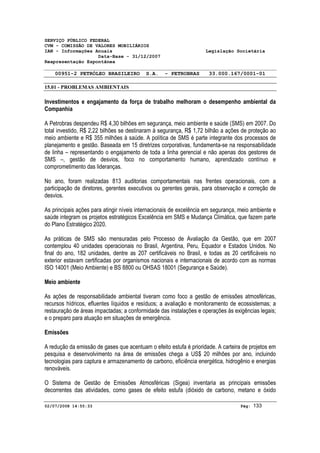 SERVIÇO PÚBLICO FEDERAL 
CVM - COMISSÃO DE VALORES MOBILIÁRIOS 
IAN - Informações Anuais Legislação Societária 
Data-Base - 31/12/2007 
Reapresentação Espontânea 
00951-2 PETRÓLEO BRASILEIRO S.A. - PETROBRAS 33.000.167/0001-01 
15.01 - PROBLEMAS AMBIENTAIS 
Investimentos e engajamento da força de trabalho melhoram o desempenho ambiental da 
Companhia 
A Petrobras despendeu R$ 4,30 bilhões em segurança, meio ambiente e saúde (SMS) em 2007. Do 
total investido, R$ 2,22 bilhões se destinaram à segurança, R$ 1,72 bilhão a ações de proteção ao 
meio ambiente e R$ 355 milhões à saúde. A política de SMS é parte integrante dos processos de 
planejamento e gestão. Baseada em 15 diretrizes corporativas, fundamenta-se na responsabilidade 
de linha – representando o engajamento de toda a linha gerencial e não apenas dos gestores de 
SMS –, gestão de desvios, foco no comportamento humano, aprendizado contínuo e 
comprometimento das lideranças. 
No ano, foram realizadas 813 auditorias comportamentais nas frentes operacionais, com a 
participação de diretores, gerentes executivos ou gerentes gerais, para observação e correção de 
desvios. 
As principais ações para atingir níveis internacionais de excelência em segurança, meio ambiente e 
saúde integram os projetos estratégicos Excelência em SMS e Mudança Climática, que fazem parte 
do Plano Estratégico 2020. 
As práticas de SMS são mensuradas pelo Processo de Avaliação da Gestão, que em 2007 
contemplou 40 unidades operacionais no Brasil, Argentina, Peru, Equador e Estados Unidos. No 
final do ano, 182 unidades, dentre as 207 certificáveis no Brasil, e todas as 20 certificáveis no 
exterior estavam certificadas por organismos nacionais e internacionais de acordo com as normas 
ISO 14001 (Meio Ambiente) e BS 8800 ou OHSAS 18001 (Segurança e Saúde). 
Meio ambiente 
As ações de responsabilidade ambiental tiveram como foco a gestão de emissões atmosféricas, 
recursos hídricos, efluentes líquidos e resíduos; a avaliação e monitoramento de ecossistemas; a 
restauração de áreas impactadas; a conformidade das instalações e operações às exigências legais; 
e o preparo para atuação em situações de emergência. 
Emissões 
A redução da emissão de gases que acentuam o efeito estufa é prioridade. A carteira de projetos em 
pesquisa e desenvolvimento na área de emissões chega a US$ 20 milhões por ano, incluindo 
tecnologias para captura e armazenamento de carbono, eficiência energética, hidrogênio e energias 
renováveis. 
O Sistema de Gestão de Emissões Atmosféricas (Sigea) inventaria as principais emissões 
decorrentes das atividades, como gases de efeito estufa (dióxido de carbono, metano e óxido 
02/07/2008 14:55:33 Pág: 133 
 