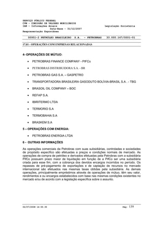 SERVIÇO PÚBLICO FEDERAL 
CVM - COMISSÃO DE VALORES MOBILIÁRIOS 
IAN - Informações Anuais Legislação Societária 
Data-Base - 31/12/2007 
Reapresentação Espontânea 
00951-2 PETRÓLEO BRASILEIRO S.A. - PETROBRAS 33.000.167/0001-01 
17.01 - OPERAÇÕES COM EMPRESAS RELACIONADAS 
4- OPERAÇÕES DE MÚTUO: 
· PETROBRAS FINANCE COMPANY - PIFCo 
· PETROBRAS DISTRIBUIDORA S.A. - BR 
· PETROBRAS GAS S.A. – GASPETRO 
· TRANSPORTADORA BRASILEIRA GASODUTO BOLÍVIA-BRASIL S.A . - TBG 
· BRASOIL OIL COMPANY – BOC 
· REFAP S.A. 
· IBIRITERMO LTDA 
· TERMORIO S.A 
· TERMOBAHIA S.A 
· BRASKEM S.A 
5 – OPERAÇÕES COM ENERGIA: 
· PETROBRAS ENERGIA LTDA 
6 - OUTRAS INFORMAÇÕES 
As operações comerciais da Petrobras com suas subsidiárias, controladas e sociedades 
de propósito específico são efetuadas a preços e condições normais de mercado. As 
operações de compra de petróleo e derivados efetuadas pela Petrobras com a subsidiária 
PifCo possuem prazo maior de liquidação em função de a PifCo ser uma subsidiária 
criada para esse fim, com a cobrança dos devidos encargos incorridos no período. Os 
repasses de pré-pagamento de exportações e de captação de recursos no mercado 
internacional são efetuados nas mesmas taxas obtidas pela subsidiária. As demais 
operações, principalmente empréstimos através de operações de mútuo, têm seu valor, 
rendimentos e ou encargos estabelecidos com base nas mesmas condições existentes no 
mercado e/ou de acordo com a legislação específica sobre o assunto. 
02/07/2008 14:55:35 Pág: 139 
 