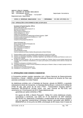 SERVIÇO PÚBLICO FEDERAL 
CVM - COMISSÃO DE VALORES MOBILIÁRIOS 
IAN - Informações Anuais Legislação Societária 
Data-Base - 31/12/2007 
Reapresentação Espontânea 
00951-2 PETRÓLEO BRASILEIRO S.A. - PETROBRAS 33.000.167/0001-01 
17.01 - OPERAÇÕES COM EMPRESAS RELACIONADAS 
Sociedades de Propósito Específico - SPE (iv) 
Albacora Japão Petróleo Ltda. 
Barracuda & Caratinga Leasing Company B.V. (i) 
Blade Securities Limited (i) 
Cayman Cabiunas Investiment CO. (i) 
Charter Development LLC - CDC (i) 
Codajas Coari Participações Ltda. 
Companhia de Desenvolvimento e Modernização de Plantas Industriais - CDMPI 
Companhia Locadora de Equipamentos Petrolíferos S.A. - CLEP 
Companhia Petrolífera Marlim 
Companhia de Recuperação Secundária S.A. 
Gasene Participações Ltda. 
Manaus Geração Termelétrica Participações Ltda. 
Nova Marlim Petróleo S.A. 
Nova Transportadora do Nordeste S.A. 
Nova Transportadora do Sudeste S.A. 
PDET Offshore S.A. 
Companhia Mexilhão do Brasil 
Fundo de Investimento em Direitos Creditórios Não-padronizados do Sistema Petrobras 
(i) Empresas sediadas no exterior com demonstrações contábeis elaboradas em moeda do país de origem. 
(ii) Empresas com administração compartilhada, consolidadas na proporção das participações no capital social. 
(iii) Empresas com administração compartilhada, consolidadas integralmente, cujas atividades são controladas pela Petrobras de acordo com a 
Instrução CVM n° 408/2004. 
(iv) Sociedades de Propósito Específico - SPE, que na essência de sua relação com a Petrobras, indicam que suas atividades operacionais são 
controladas, direta ou indiretamente, individualmente ou em conjunto, pela Companhia, são consolidadas conforme determina a Instrução CVM 
nº 408/2004. 
(v) Empresas com participação em controladas em conjunto. 
(vi) Consolidação proporcional, em função do controle compartilhado em partes iguais com Braskem e Ultrapar, em relação à operação de refino da 
Refinaria de Petróleo Ipiranga. 
(vii) Participação de 20,13% da 5283 Participações Ltda. 
(viii) Participação de 1% da Petrobras Gás S. A. - Gaspetro. 
8 - OPERAÇÕES COM O BNDES E BNDESPAR: 
A Companhia também mantém operações com o Banco Nacional de Desenvolvimento 
Econômico e Social – BNDES, principal instituição financeira de fomento do País cujo 
acionista controlador é a União Federal. 
As debêntures emitidas com a finalidade de financiar, através do BNDES, a aquisição 
antecipada do direito de transportar, no Gasoduto Bolívia-Brasil, o volume de 6 milhões de 
m³/dia de gás, pelo prazo de 40 anos ("TCO - Transportation Capacity Option"), 
totalizaram R$ 430.000 mil (43.000 títulos, com valor nominal de R$ 10,00) com 
vencimento em 15 de fevereiro de 2015. Essas debêntures são 
garantidas por ações ordinárias a TBG. 
Em agosto de 2006, a Alberto Pasqualini - Refap S.A. emitiu debêntures simples, 
nominativas e escriturais, cujo saldo em 31 de dezembro de 2007 totalizava 
R$ 758.507 mil, objetivando a ampliação e modernização de seu parque industrial, 
com as seguintes características (condições básicas aprovadas pelo BNDES e 
BNDESPAR em 23 de junho de 2006): amortização de 96 meses mais 6 meses de 
02/07/2008 14:55:35 Pág: 141 
 