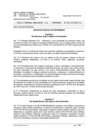 SERVIÇO PÚBLICO FEDERAL 
CVM - COMISSÃO DE VALORES MOBILIÁRIOS 
IAN - Informações Anuais Legislação Societária 
Data-Base - 31/12/2007 
Reapresentação Espontânea 
00951-2 PETRÓLEO BRASILEIRO S.A. - PETROBRAS 33.000.167/0001-01 
18.01 - ESTATUTO SOCIAL 
ESTATUTO SOCIAL DA PETROBRAS 
Capítulo I 
Da Natureza, Sede e Objeto da Sociedade 
Art. 1º A Petróleo Brasileiro S.A. - Petrobras é uma sociedade de economia mista, sob 
controle da União com prazo de duração indeterminado, que se regerá pelas normas da 
Lei das Sociedades por Ações (Lei nº 6.404, de 15 de dezembro de 1976) e pelo presente 
Estatuto. 
Parágrafo único. O controle da União será exercido mediante a propriedade e posse de, 
no mínimo, cinqüenta por cento, mais uma ação, do capital votante da Sociedade. 
Art. 2º A Petrobras tem sede e foro na cidade do Rio de Janeiro, Estado do Rio de 
Janeiro, podendo estabelecer, no País e no exterior, filiais, agências, sucursais, 
escritórios. 
Art. 3º A Companhia tem como objeto a pesquisa, a lavra, a refinação, o processamento, 
o comércio e o transporte de petróleo proveniente de poço, de xisto ou de outras rochas, 
de seus derivados, de gás natural e de outros hidrocarbonetos fluidos, além das 
atividades vinculadas à energia, podendo promover a pesquisa, o desenvolvimento, a 
produção, o transporte, a distribuição e a comercialização de todas as formas de energia, 
bem como quaisquer outras atividades correlatas ou afins. 
§ 1º As atividades econômicas vinculadas ao seu objeto social serão desenvolvidas pela 
Companhia em caráter de livre competição com outras empresas, segundo as condições 
de mercado, observados os demais princípios e diretrizes da Lei nº 9.478, de 6 de agosto 
de 1997 e da Lei nº 10.438, de 26 de abril de 2002. 
§ 2º A Petrobras, diretamente ou através de suas subsidiárias, associada ou não a 
terceiros, poderá exercer no País ou fora do território nacional qualquer das atividades 
integrantes de seu objeto social. 
Capítulo II 
Do Capital Social, das Ações e dos Acionistas 
Art. 4º O Capital Social é de R$ 78.966.690.660,00 (setenta e oito bilhões novecentos e 
sessenta e seis milhões seiscentos e noventa mil seiscentos e sessenta reais), dividido 
em 8.774.076.740 (oito bilhões, setecentas e setenta e quatro milhões, setenta e seis mil, 
setecentas e quarenta) ações sem valor nominal, sendo 5.073.347.344 (cinco bilhões, 
setenta e três milhões, trezentas e quarenta e sete mil, trezentas e quarenta e quatro) 
ações ordinárias e 3.700.729.396 (três bilhões, setecentas milhões, setecentas e vinte e 
nove mil e trezentas e noventa e seis) ações preferenciais. 
02/07/2008 14:55:37 Pág: 143 
 